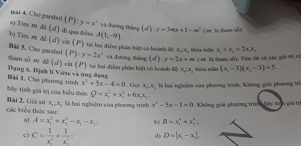 Cho parabol (P) ):y=x^2 và đường thẳng (d): y=3mx+1-m^2 ( m là tham số).
a) Tìm m đề (d) đi qua điểm A(1;-9).
b) Tìm m đề (d) cắt (P) tại hai điểm phân biệt có hoành độ x_1;x_2 thỏa mãn x_1+x_2=2x_1x_2.
Bài 5. Cho parabol (P): y=2x^2 và đường thẳng (d): y=2x+m ( m là tham số). Tìm tất cả các giá trị củ
tham số m đề (d) cắt (P) tại hai điểm phân biệt có hoành độ x_1;x_2 thỏa mãn (x_1-3)(x_2-3)=5.
Dạng 6. Định lí Viète và ứng dụng
Bài 1. Cho phương trình x^2+5x-4=0. Gọi x_1;x_2 là hai nghiệm của phương trình. Không giải phương trì
hãy tính giá trị của biểu thức Q=x_1^(2+x_2^2+6x_1)x_2.
Bài 2. Giả sử x_1;x_2 là hai nghiệm của phương trình x^2-5x-1=0. Không giải phương trình, hãy tính giá trị
các biểu thức sau:
a) A=x_1^(2+x_2^2-x_1)-x_2; B=x_1^(4+x_2^4;
b)
c) C=frac 1)(x_1)^3+frac 1(x_2)^3;
d) D=|x_1-x_2|.