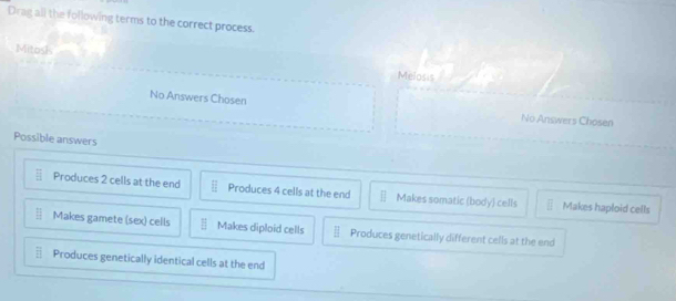 Drag all the following terms to the correct process.
Mitosk
Melosis
No Answers Chosen No Answers Chosen
Possible answers
Produces 2 cells at the end Produces 4 cells at the end Makes somatic (body) cells Makes haploid cells
Makes gamete (sex) cells Makes diploid cells overline B Produces genetically different cells at the end
Produces genetically identical cells at the end