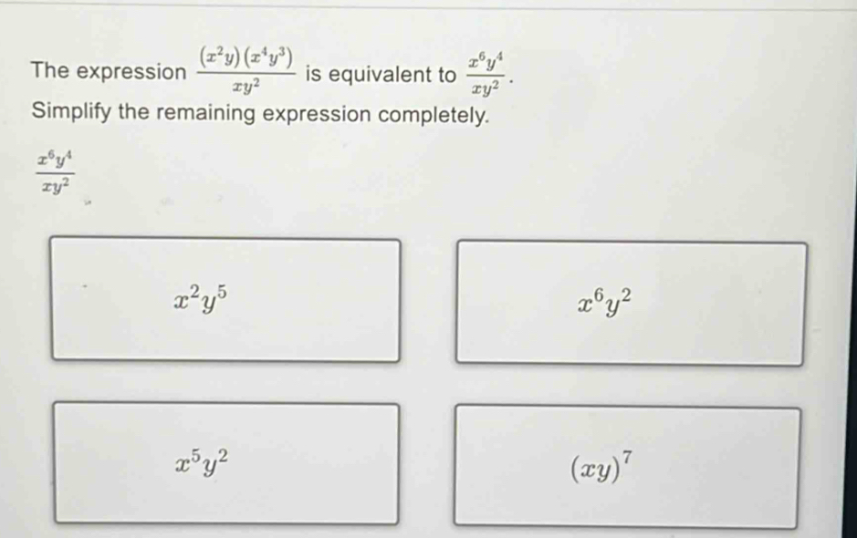 The expression  (x^2y)(x^4y^3)/xy^2  is equivalent to  x^6y^4/xy^2 . 
Simplify the remaining expression completely.
 x^6y^4/xy^2 
x^2y^5
x^6y^2
x^5y^2
(xy)^7