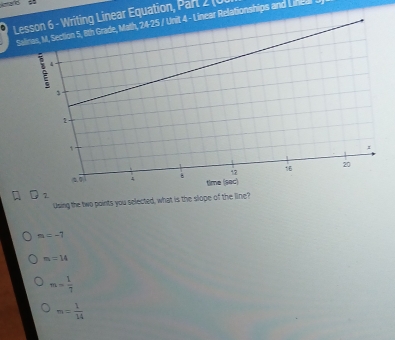 keard
Lesson 6 - Writing Linear Equation, Parl 2 (0
Salinas, M, Section 5, 8th Grade, Math, 24-25 / Unit 4 - Linear Relationships and Lined
2_2 
Using the two points you selected, what is the slope of the line?
m=-7
m=14
m= 1/7 
m= 1/14 