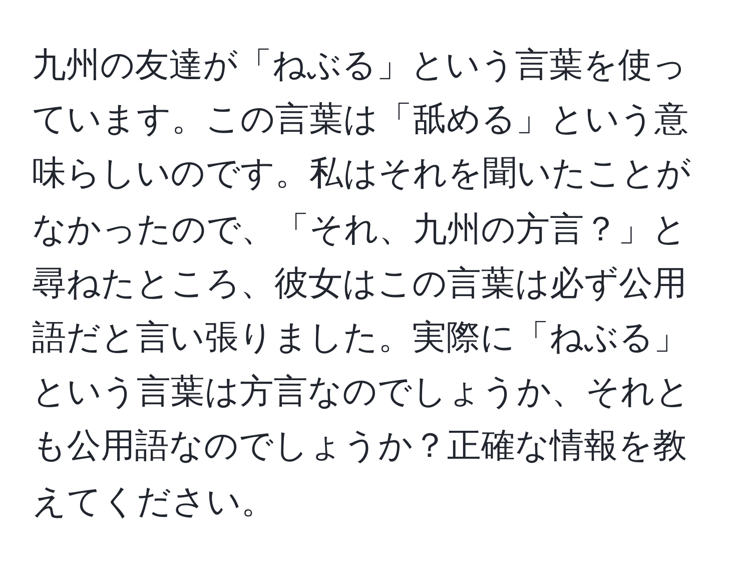 九州の友達が「ねぶる」という言葉を使っています。この言葉は「舐める」という意味らしいのです。私はそれを聞いたことがなかったので、「それ、九州の方言？」と尋ねたところ、彼女はこの言葉は必ず公用語だと言い張りました。実際に「ねぶる」という言葉は方言なのでしょうか、それとも公用語なのでしょうか？正確な情報を教えてください。