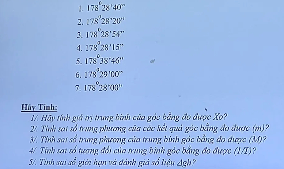 178°28'40''
2. 178°28'20''
3. 178°28'54''
4. 178°28'15''
5. 178°38'46''
6. 178°29'00''
7. 178°28'00''
Hãy Tính: 
1/. Hãy tính giá trị trung bình của góc bằng đo được X? 
2/. Tính sai số trung phương của các kết quả góc bằng đo được (m)? 
3/. Tính sai số trung phương của trung bình góc bằng đo được (M)? 
4/. Tính sai số tương đổi của trung bình góc bằng đo được (1/T)? 
5/. Tính sai số giới hạn và đánh giá số liệu △ gh ?