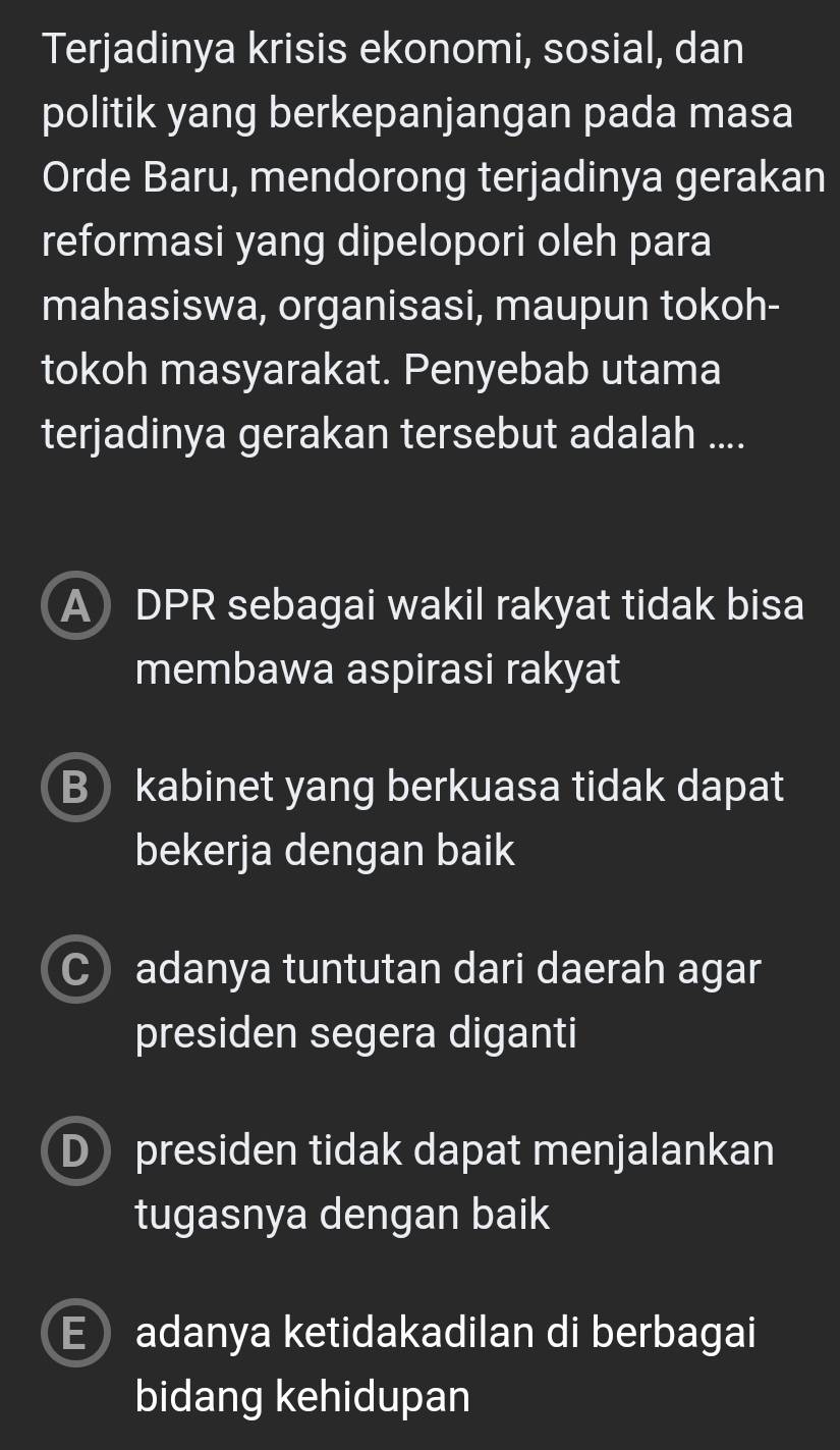 Terjadinya krisis ekonomi, sosial, dan
politik yang berkepanjangan pada masa
Orde Baru, mendorong terjadinya gerakan
reformasi yang dipelopori oleh para
mahasiswa, organisasi, maupun tokoh-
tokoh masyarakat. Penyebab utama
terjadinya gerakan tersebut adalah ....
A DPR sebagai wakil rakyat tidak bisa
membawa aspirasi rakyat
B kabinet yang berkuasa tidak dapat
bekerja dengan baik
C adanya tuntutan dari daerah agar
presiden segera diganti
D presiden tidak dapat menjalankan
tugasnya dengan baik
E adanya ketidakadilan di berbagai
bidang kehidupan