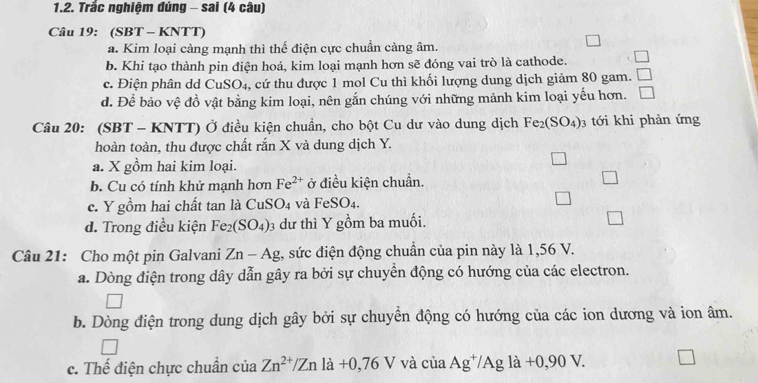 Trắc nghiệm đúng - sai (4 câu)
Câu 19: (SBT - KNTT)
a. Kim loại càng mạnh thì thế điện cực chuẩn càng âm.
b. Khi tạo thành pin điện hoá, kim loại mạnh hơn sẽ đóng vai trò là cathode.
c. Điện phân dd ( CuSO_4 , cứ thu được 1 mol Cu thì khối lượng dung dịch giảm 80 gam.
d. Để bảo vệ đồ vật bằng kim loại, nên gắn chúng với những mảnh kim loại yếu hơn. □ 
Câu 20: (SBT - KNTT) Ở điều kiện chuẩn, cho bột Cu dư vào dung dịch Fe_2(SO_4) : 3 tới khi phản ứng
hoàn toàn, thu được chất rắn X và dung dịch Y.
a. X gồm hai kim loại.
b. Cu có tính khử mạnh hơn Fe^(2+) ở điều kiện chuẩn.
c. Y gồm hai chất tan là CuSO_4 và FeSO_4.
d. Trong điều kiện Fe_2(SO_4) 3 dư thì Y gồm ba muối.
Câu 21: Cho một pin Galvani Zn-Ag , sức điện động chuẩn của pin này là 1,56 V.
a. Dòng điện trong dây dẫn gây ra bởi sự chuyển động có hướng của các electron.
b. Dòng điện trong dung dịch gây bởi sự chuyển động có hướng của các ion dương và ion âm.
c. Thế điện chực chuẩn ciaZn^(2+)/Znla+0,76V và ciaAg^+/Agla+0,90V.