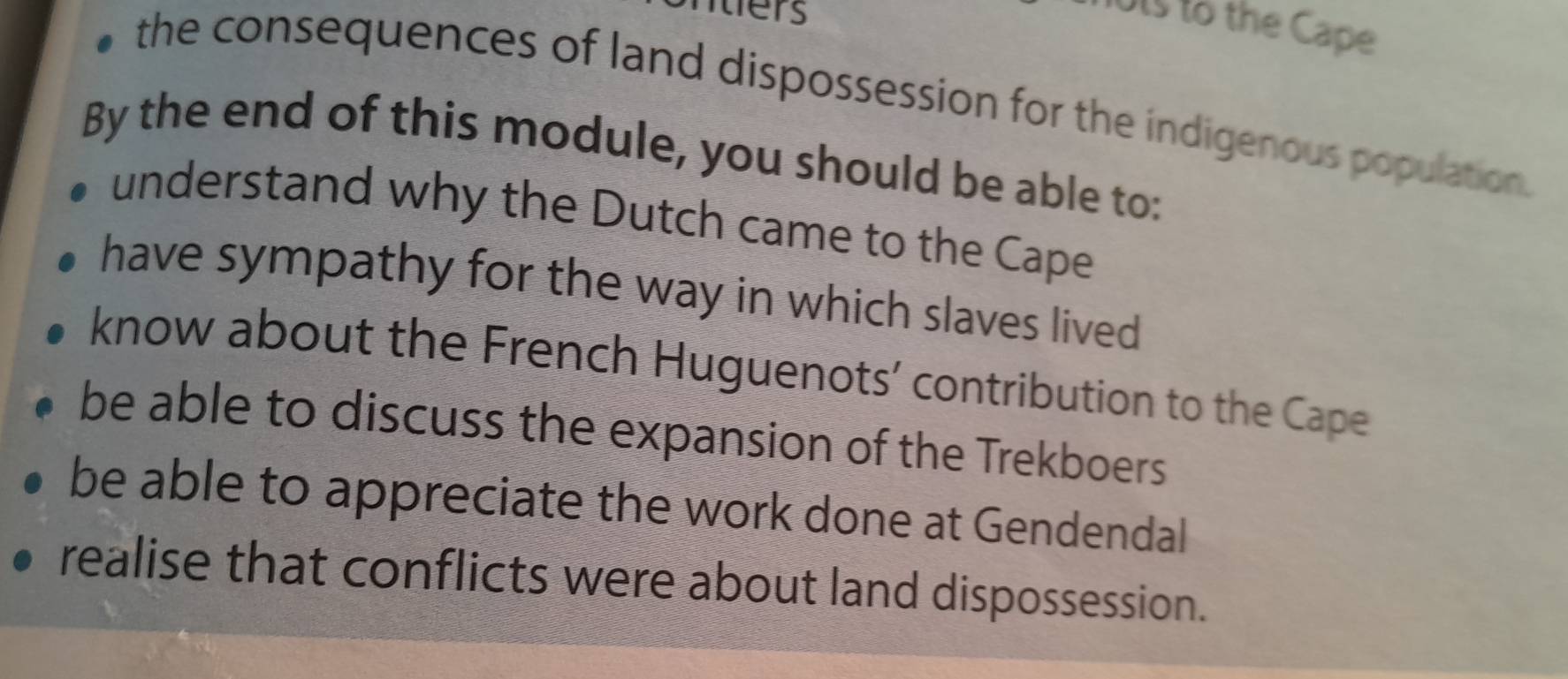 ters
ots to the Cape
the consequences of land dispossession for the indigenous population.
By the end of this module, you should be able to:
understand why the Dutch came to the Cape
have sympathy for the way in which slaves lived
know about the French Huguenots’ contribution to the Cape
be able to discuss the expansion of the Trekboers
be able to appreciate the work done at Gendendal
realise that conflicts were about land dispossession.