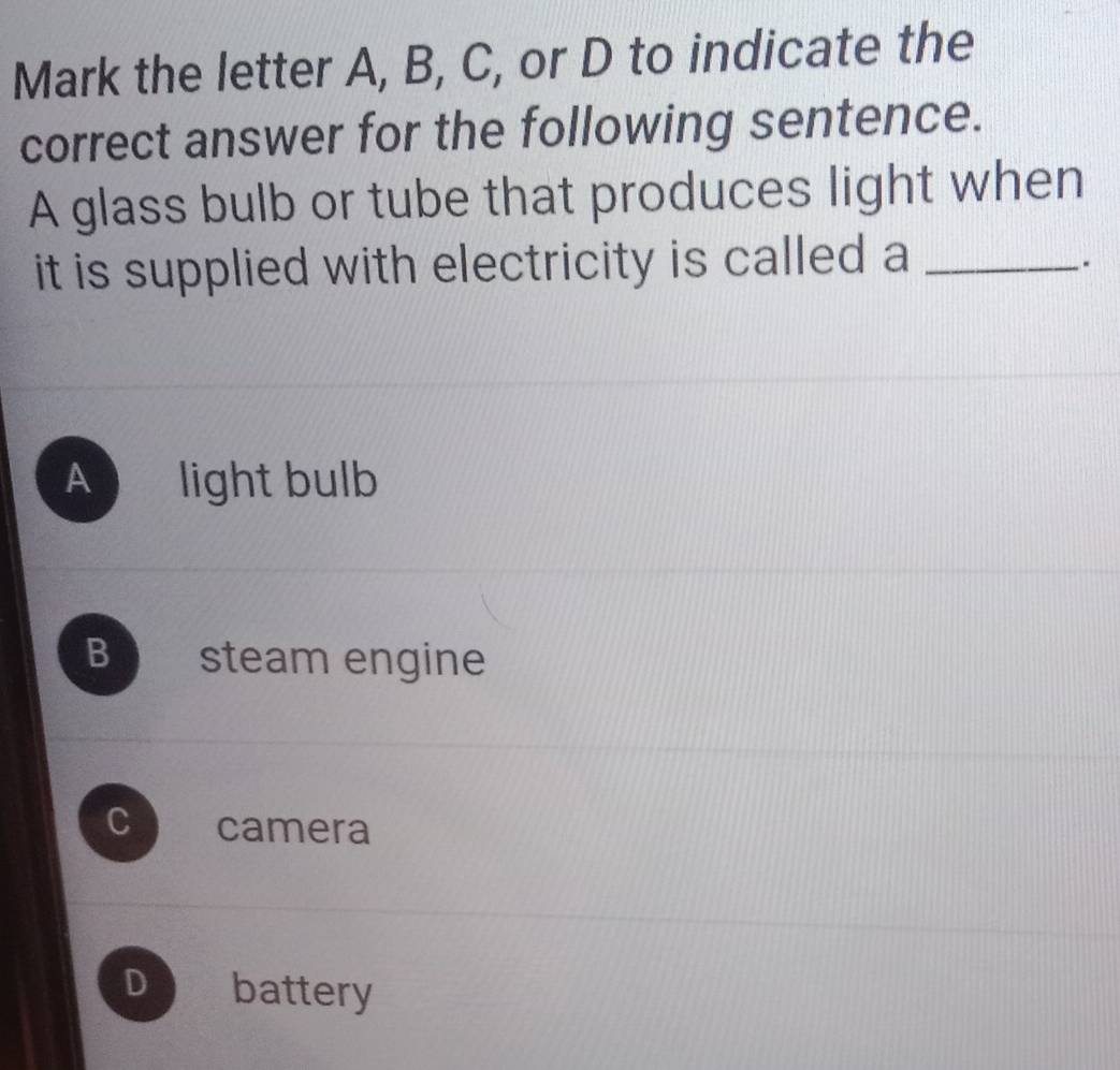 Mark the letter A, B, C, or D to indicate the
correct answer for the following sentence.
A glass bulb or tube that produces light when
it is supplied with electricity is called a_
.
A light bulb
B steam engine
C camera
D battery