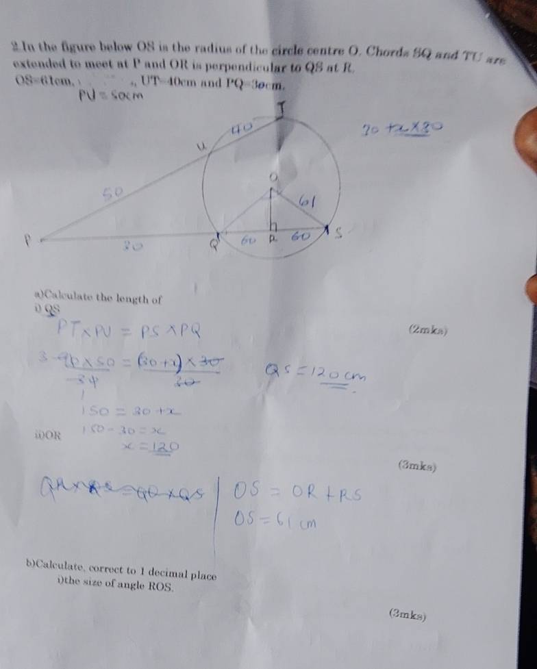 In the figure below OS is the radius of the circle centre O. Chords SQ and TU are 
extended to meet at P and OR is perpendicular to QS at R.
OS=61cm. UT. 10cm a and PQ=30cm
a)Calculate the length of 
D QS (2mka) 
ii) OR
(3mks) 
b)Calculate, correct to 1 decimal place 
i)the size of angle ROS. 
(3mks)