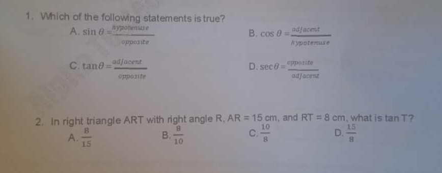 Which of the following statements is true?
A. sin θ = hypotenuse/opposite  cos θ = adjacent/hypotenuse 
B.
C. tan θ = adjacent/opposite  sec θ = opposite/adjacent 
D.
2. In right triangle ART with right angle R, AR=15cm , and RT=8cm , what is tan T ?
D.
A.  8/15   8/10  C.  10/8   15/8 
B.