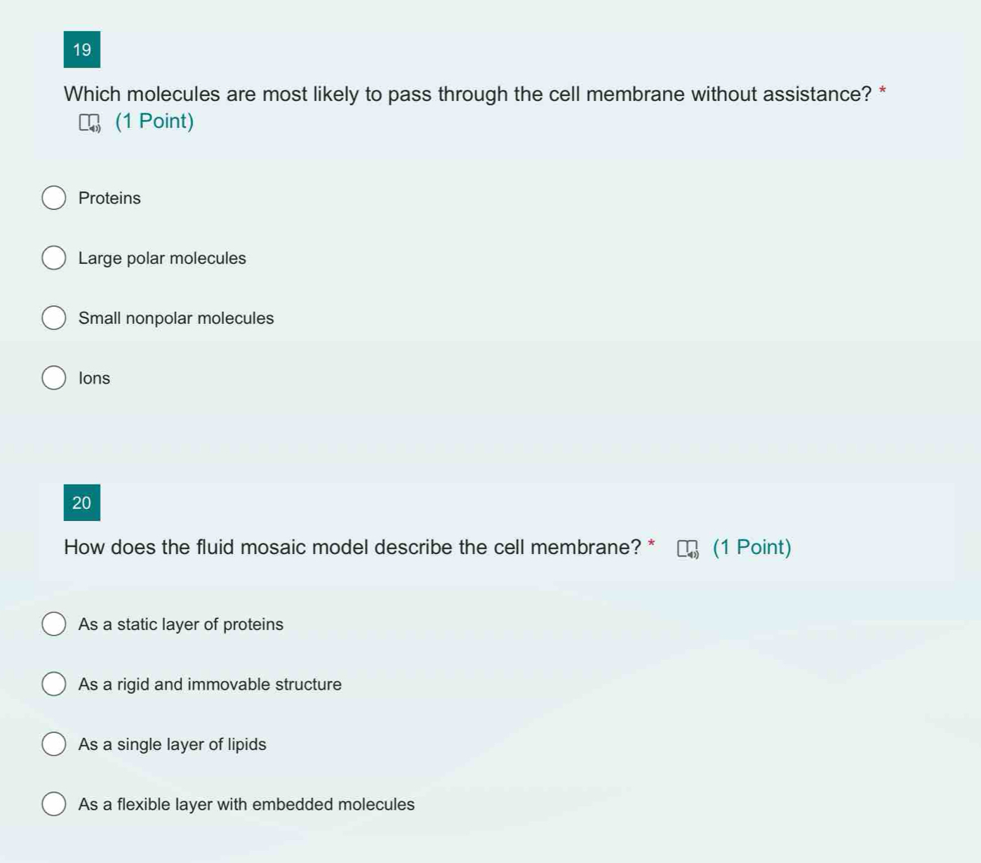 Which molecules are most likely to pass through the cell membrane without assistance? *
(1 Point)
Proteins
Large polar molecules
Small nonpolar molecules
Ions
20
How does the fluid mosaic model describe the cell membrane? * (1 Point)
As a static layer of proteins
As a rigid and immovable structure
As a single layer of lipids
As a flexible layer with embedded molecules