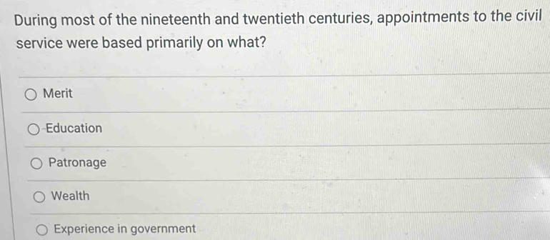 During most of the nineteenth and twentieth centuries, appointments to the civil
service were based primarily on what?
Merit
Education
Patronage
Wealth
Experience in government