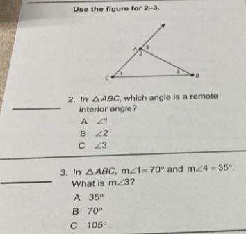 Use the figure for 2-3.
_
2. In △ ABC , which angle is a remote
interior angle?
A ∠ 1
B ∠ 2
C ∠ 3
_
3. In △ ABC, m∠ 1=70° and m∠ 4=35°. 
What is m∠ 3 ?
A 35°
B 70°
C 105°