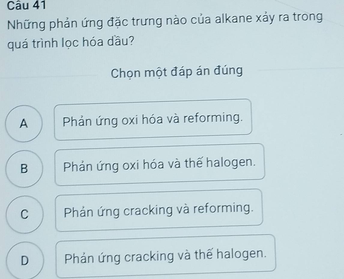 Những phản ứng đặc trưng nào của alkane xảy ra trong
quá trình lọc hóa dầu?
Chọn một đáp án đúng
A Phản ứng oxi hóa và reforming.
B Phản ứng oxi hóa và thế halogen.
C Phản ứng cracking và reforming.
D Phản ứng cracking và thế halogen.