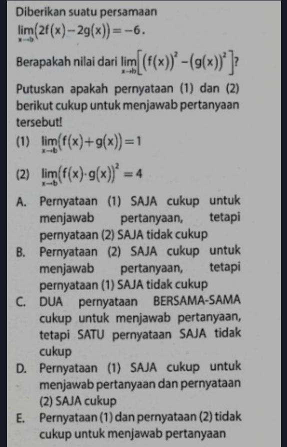 Diberikan suatu persamaan
limlimits _xto b(2f(x)-2g(x))=-6. 
Berapakah nilai dari limlimits _xto b[(f(x))^2-(g(x))^2] ?
Putuskan apakah pernyataan (1) dan (2)
berikut cukup untuk menjawab pertanyaan
tersebut!
(1) limlimits _xto b(f(x)+g(x))=1
(2) limlimits _xto b(f(x)· g(x))^2=4
A. Pernyataan (1) SAJA cukup untuk
menjawab pertanyaan, tetapi
pernyataan (2) SAJA tidak cukup
B. Pernyataan (2) SAJA cukup untuk
menjawab £ pertanyaan, tetapi
pernyataan (1) SAJA tidak cukup
C. DUA pernyataan BERSAMA-SAMA
cukup untuk menjawab pertanyaan,
tetapi SATU pernyataan SAJA tidak
cukup
D. Pernyataan (1) SAJA cukup untuk
menjawab pertanyaan dan pernyataan
(2) SAJA cukup
E. Pernyataan (1) dan pernyataan (2) tidak
cukup untuk menjawab pertanyaan