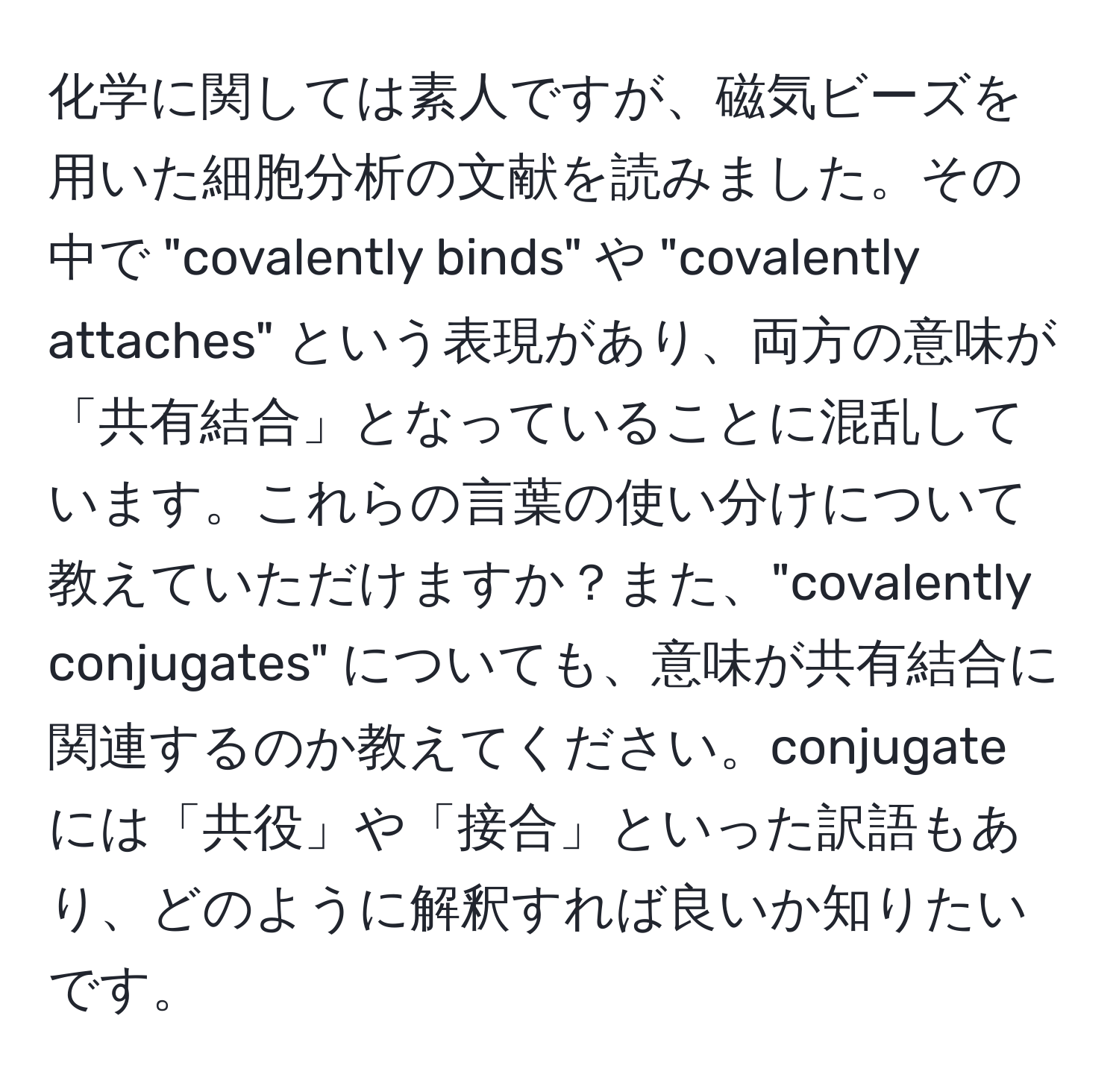 化学に関しては素人ですが、磁気ビーズを用いた細胞分析の文献を読みました。その中で "covalently binds" や "covalently attaches" という表現があり、両方の意味が「共有結合」となっていることに混乱しています。これらの言葉の使い分けについて教えていただけますか？また、"covalently conjugates" についても、意味が共有結合に関連するのか教えてください。conjugate には「共役」や「接合」といった訳語もあり、どのように解釈すれば良いか知りたいです。