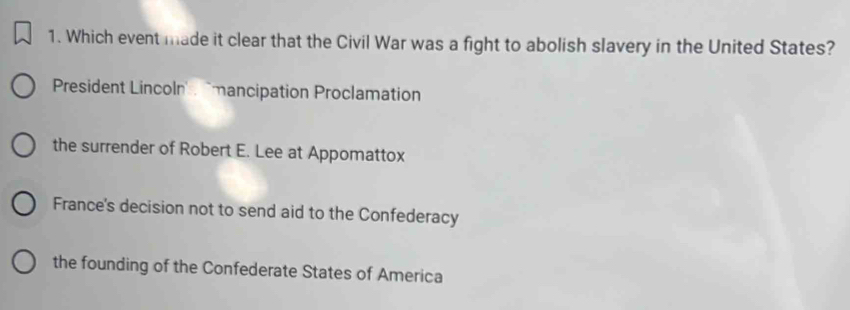 Which event made it clear that the Civil War was a fight to abolish slavery in the United States?
President Lincoln . 'mancipation Proclamation
the surrender of Robert E. Lee at Appomattox
France's decision not to send aid to the Confederacy
the founding of the Confederate States of America