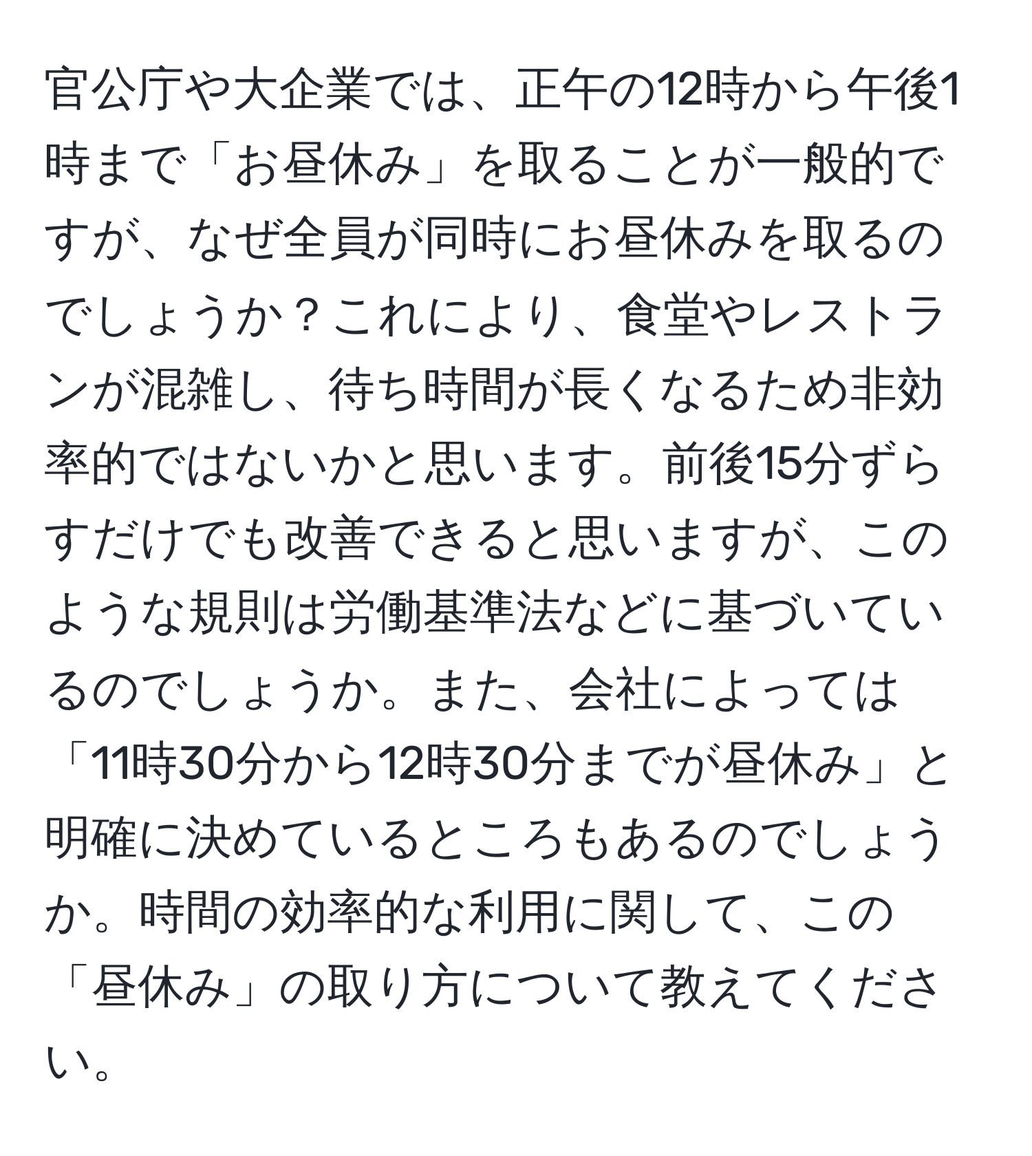 官公庁や大企業では、正午の12時から午後1時まで「お昼休み」を取ることが一般的ですが、なぜ全員が同時にお昼休みを取るのでしょうか？これにより、食堂やレストランが混雑し、待ち時間が長くなるため非効率的ではないかと思います。前後15分ずらすだけでも改善できると思いますが、このような規則は労働基準法などに基づいているのでしょうか。また、会社によっては「11時30分から12時30分までが昼休み」と明確に決めているところもあるのでしょうか。時間の効率的な利用に関して、この「昼休み」の取り方について教えてください。