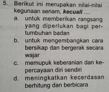 Berikut ini merupakan nilai-nilai
kegunaan senam, kecuali ....
a. untuk memberikan rangsang
yang diperlukan bagi per-
tumbuhan badan
b. untuk mengembangkan cara
bersikap dan bergerak secara
wajar
c. memupuk keberanian dan ke-
percayaan diri sendiri
d. meningkatkan kecerdasan
berhitung dan berbicara