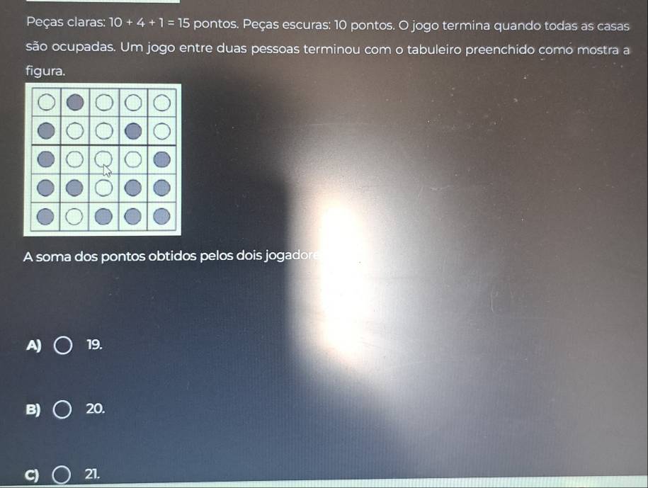 Peças claras: 10+4+1=15 pontos. Peças escuras: 10 pontos. O jogo termina quando todas as casas
são ocupadas. Um jogo entre duas pessoas terminou com o tabuleiro preenchido como mostra a
figura.
A soma dos pontos obtidos pelos dois jogadore
A) 19.
B) 20.
21.