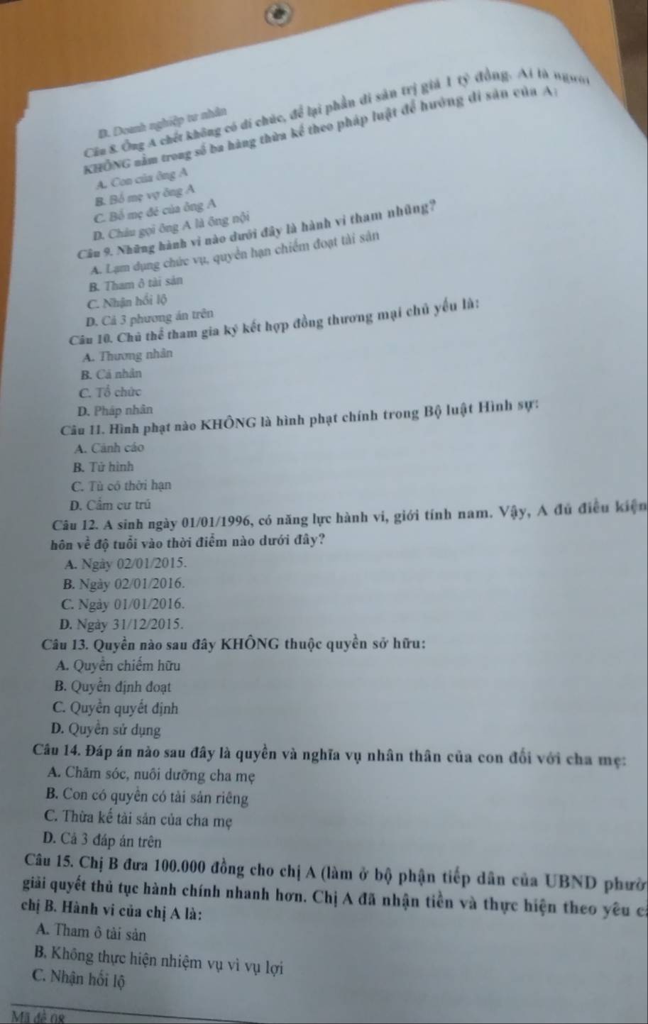 Cần 8. Ông A chết không có di chúc, để lại phần đi sản trị giả 1 tỷ đồng. Ai là ngườ
D. Doanh nghiệp tư nhân
KHÔNG nằm trong số ba hàng thừa kể theo pháp luật để hướng đi sản của A
A. Con của ông A
B. Bồ mẹ vợ ông A
C. Bổ mẹ đẻ của ông A
D. Châu gọi ông A là ông nội
Câu 9. Những hành vi nào dưới đây là hành vi tham nhũng?
A. Lạm dụng chức vụ, quyển hạn chiếm đoạt tài sản
B. Tham ở tài sản
C. Nhận hồi lộ
D. Cả 3 phương án trên
Câu 10. Chủ thể tham gia ký kết hợp đồng thương mại chủ yếu là:
A. Thương nhân
B. Cá nhân
C. Tổ chức
D. Pháp nhân
Câu 11. Hình phạt nào KHÔNG là hình phạt chính trong Bộ luật Hình sự:
A. Cảnh cáo
B. Tử hình
C. Tù có thời hạn
D. Cẩm cư trú
Câu 12. A sinh ngày 01/01/1996, có năng lực hành vi, giới tính nam. Vậy, A đủ điều kiện
hôn về độ tuổi vào thời điểm nào dưới đây?
A. Ngày 02/01/2015.
B. Ngày 02/01/2016.
C. Ngày 01/01/2016.
D. Ngày 31/12/2015.
Câu 13. Quyền nào sau đây KHÔNG thuộc quyền sở hữu:
A. Quyền chiếm hữu
B. Quyền định đoạt
C. Quyền quyết định
D. Quyền sử dụng
Câu 14. Đáp án nào sau đây là quyền và nghĩa vụ nhân thân của con đổi với cha mẹ:
A. Chăm sóc, nuôi dưỡng cha mẹ
B. Con có quyền có tài sản riêng
C. Thừa kế tài sản của cha mẹ
D. Cả 3 đáp án trên
Câu 15. Chị B đưa 100.000 đồng cho chị A (làm ở bộ phận tiếp dân của UBND phườ
giải quyết thủ tục hành chính nhanh hơn. Chị A đã nhận tiền và thực hiện theo yêu ca
chị B. Hành vi của chị A là:
A. Tham ô tài sản
B. Không thực hiện nhiệm vụ vì vụ lợi
C. Nhận hối lộ
Mã đề 08