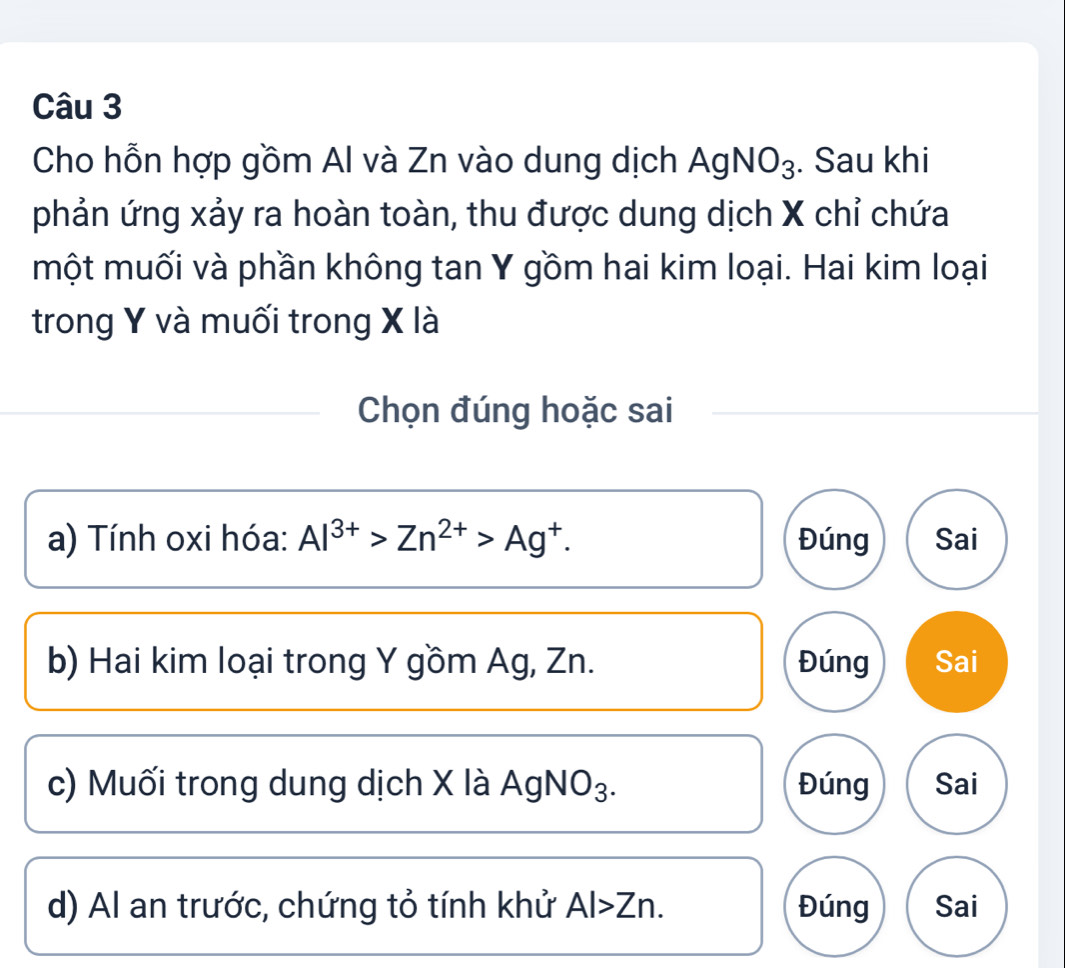 Cho hỗn hợp gồm Al và Zn vào dung dịch AgNO_3. Sau khi
phản ứng xảy ra hoàn toàn, thu được dung dịch X chỉ chứa
một muối và phần không tan Y gồm hai kim loại. Hai kim loại
trong Y và muối trong X là
Chọn đúng hoặc sai
a) Tính oxi hóa: Al^(3+)>Zn^(2+)>Ag^+. Đúng Sai
b) Hai kim loại trong Y gồm Ag, Zn. Đúng Sai
c) Muối trong dung dịch X là AgNO₃. Đúng Sai
d) Al an trước, chứng tỏ tính khử Al>Zn. Đúng Sai