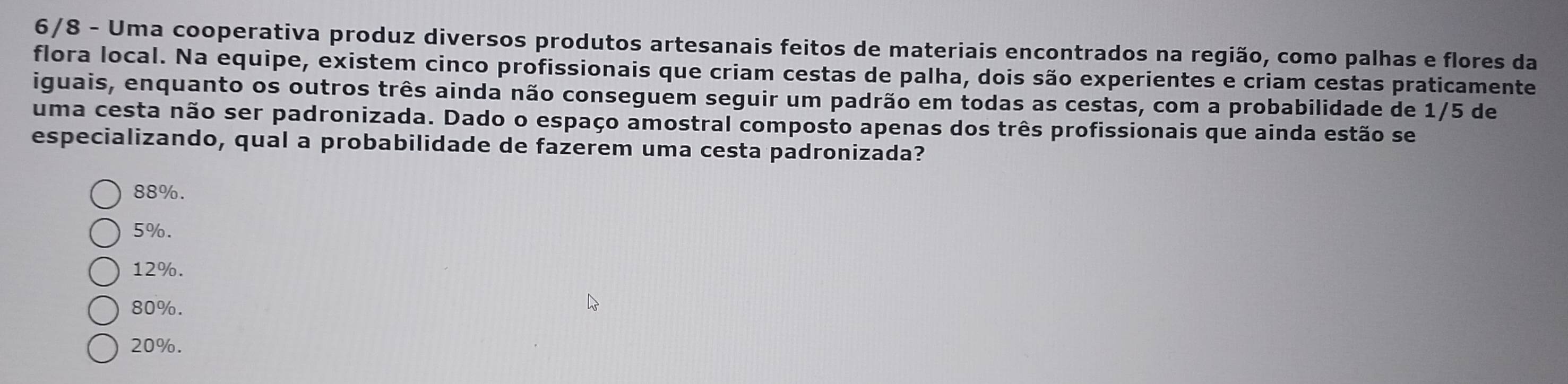 6/8 - Uma cooperativa produz diversos produtos artesanais feitos de materiais encontrados na região, como palhas e flores da
flora local. Na equipe, existem cinco profissionais que criam cestas de palha, dois são experientes e criam cestas praticamente
iguais, enquanto os outros três ainda não conseguem seguir um padrão em todas as cestas, com a probabilidade de 1/5 de
uma cesta não ser padronizada. Dado o espaço amostral composto apenas dos três profissionais que ainda estão se
especializando, qual a probabilidade de fazerem uma cesta padronizada?
88%.
5%.
12%.
80%.
20%.