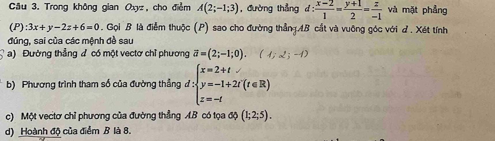 Trong không gian Oxyz, cho điểm A(2;-1;3) , đường thẳng d :  (x-2)/1 = (y+1)/2 = z/-1  và mặt phẳng 
(P): 3x+y-2z+6=0. Gọi B là điễm thuộc (P) sao cho đường thẳngAB cắt và vuông góc với d . Xét tính 
đúng, sai của các mệnh đề sau 
a) Đường thẳng đ có một vectơ chỉ phương vector a=(2;-1;0). (1;2;-1)
b) Phương trình tham số của đường thẳng d:beginarrayl x=2+t y=-1+2t(t∈ R) z=-tendarray.
c) Một vectơ chỉ phương của đường thẳng AB có tọa độ (1;2;5). 
d) Hoành độ của điểm B là 8.