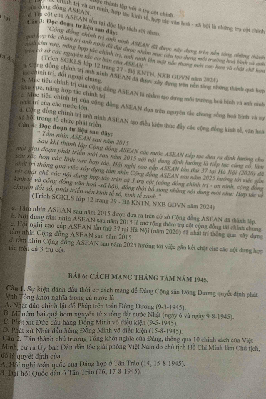 tộc thành lập với 4 trụ cột chính.
của động đồng ASEAN
* chnh rị à an ninh, hợp tác kinh tế, hợp tác văn hoá - xã hội là những trụ cột chính
tại
d. Trụ cột của ASEAN tồn tại độc lập tách rời nhau
Câu 3: Đọc đoạn tư liệu sau đây:
''Cộng đồng chính trị anh ninh ASEAN đã được xây dựng trên nền tổng những thành
quả hợp tác chính trị anh ninh đã đạt được nhằm mục tiêu tạo dựng môi trường hoà hình và anh
hinh khu vực, năng hợp tắc chính trị, anh ninh lên một nắc thang mới cao hơn và chặt chế hơm
tên cở sở các nguyên tắc cơ bản của ASEAN.'
ra đị (Trích SGKLS lớp 12 trang 27 - Bộ KNTN, NXB GDVN năm 2024)
tác chính trị, đổi ngoại chung.
Ca. Cộng đồng chính trị anh ninh ASEAN đã được xây dựng trên nền táng những thành quả hợp
khu vực, nâng hợp tác chính trị.
b. Mục tiêu chính trị của cộng đồng ASEAN là nhằm tạo dựng môi trường hoà bình và anh ninh
nhất trí của các nước lớn.
c. Mục tiêu chính trị của cộng đồng ASEAN dựa trên nguyên tắc chung sống hoà bình và sự
xã hội trong tổ chức phát triển.
d. Cộng đồng chính trị anh ninh ASEAN tạo điều kiện thúc đầy các cộng đồng kinh tế, văn hoá
Câu 4: Đọc đoạn tư liệu sau đây:
* Tầm nhìn ASEAN sau năm 2015
Sau khỉ thành lập Cộng đồng ASEAN các nước ASEAN tiếp tục đưa ra định hường cho
một giai đoạn phát triển mới sau năm 2015 với nội dung định hướng là tiếp tục cùng có, làm
sâu sắc hơn các lĩnh vực hợp tác. Hội nghị cao cáp ASEAN lần thứ 37 tại Hà Nội (2020) đã
nhất tri thông qua việc xây dựng tầm nhìn Cộng đồng ASEAN sau năm 2025 hướng tên việc gần
kết chặt chẽ các nội dung hợp tác trên cả 3 trụ cột (cộng đồng chính trị - an ninh, cộng đồng
kinh tế và cộng đồng văn hoá -xã hội), đồng thời bổ sung những nội dung mới như: Hợp tác về
chuyên đổi số, phát triển nền kinh tế số, kinh tế xanh.''
(Trích SGKLS lớp 12 trang 29 - Bộ KNTN, NXB GDVN năm 2024)
a. Tầm nhìn ASEAN sau năm 2015 được đưa ra trên cờ sở Cộng đồng ASEAN đã thành lập.
b. Nội dung tầm nhìn ASEAN sau năm 2015 là mở rộng thêm trụ cột cộng đồng tài chính chung.
c. Hội nghị cao cấp ASEAN lần thứ 37 tại Hà Nội (năm 2020) đã nhất trí thông qua xây dựng
tầm nhìn Cộng đồng ASEAN sau năm 2015.
d. tầm nhìn Cộng đồng ASEAN sau năm 2025 hướng tới việc gắn kết chặt chẽ các nội dung hợp
tác trên cả 3 trụ cột.
BàI 6: CácH MẠNG tHáng tảm năm 1945.
Câu 1. Sự kiện đánh dấu thời cơ cách mạng đề Đảng Cộng sản Đông Dương quyết định phát
Tệnh Tổng khởi nghĩa trong cả nước là
A. Nhật đảo chính lật đồ Pháp trên toàn Đông Dương (9-3-1945).
B. Mĩ ném hai quả bom nguyên tử xuống đất nước Nhật (ngày 6 và ngày 9-8-1945).
C. Phát xít Đức đầu hàng Đồng Minh vô điều kiện (9-5-1945).
D. Phát xít Nhật đầu hàng Đồng Minh vô điều kiện (15-8-1945).
Câu 2. Tán thành chủ trương Tổng khởi nghĩa của Đảng, thông qua 10 chính sách của Việt
Minh, cử ra Ủy ban Dân dân tộc giải phóng Việt Nam do chủ tịch Hồ Chí Minh làm Chủ tịch,
đó là quyết định của
A. Hội nghị toàn quốc của Đảng họp ở Tân Trào (14, 15-8-1945).
B. Đại hội Quốc dân ở Tân Trào (16, 17-8-1945).