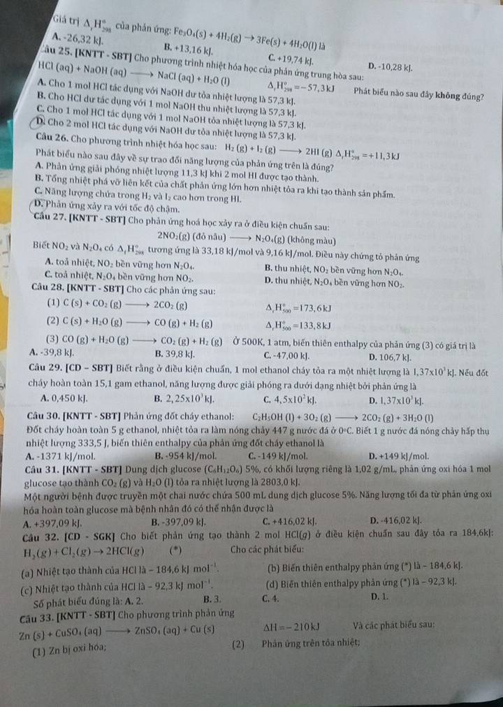 Giả trị △ _rH_(298)° của phản ứng:
A. -26,32 kJ. B. +13,16 kJ. Fe_3O_4(s)+4H_2(g)to 3Fe(s)+4H_2O(l)
C
Câu 25. [KNTT - SBT] Cho phương trình nhiệt hóa học của phản ứng trung hòa sau:
HCl(aq)+NaOH(aq)to NaCl(aq)+H_2O(l) +19,74kJ. D. -10,28 kJ.
H_(299)°=-57,3kJ Phát biểu nào sau đây không đúng?
A. Cho 1 mol HCl tác dụng với NaOH dư tỏa nhiệt lượng là 57,3 kJ.
B. Cho HCl dự tác dụng với 1 mol NaOH thu nhiệt lượng là 57,3 kJ.
C. Cho 1 mol HCl tác dụng với 1 mol NaOH tỏa nhiệt lượng là 57,3 kJ.
Dề Cho 2 mol HCl tác dụng với NaOH dư tỏa nhiệt lượng là 57,3 kJ.
Câu 26. Cho phương trình nhiệt hóa học sau: H_2(g)+I_2(g)to 2HI(g)△ _rH_(291)°=+11,3kJ
Phát biểu nào sau đây về sự trao đối năng lượng của phản ứng trên là đúng?
A. Phản ứng giải phỏng nhiệt lượng 11,3 kJ khi 2 mol HI được tạo thành.
B. Tổng nhiệt phá vỡ liên kết của chất phản ứng lớn hơn nhiệt tỏa ra khi tạo thành sản phẩm.
C. Năng lượng chứa trong H_2 v l_2 cao hơn trong HI.
D. Phản ứng xảy ra với tốc độ chậm.
Cầu 27. [KNTT - SBT] Cho phản ứng hoá học xảy ra ở điều kiện chuẩn sau:
2NO₂(g) (đỏ nâu) N_2O_4 (g) (không màu)
Biết NO_2 và N_2O_4 có △ _t_tH_x^circ  tương ứng là 33,18 kJ/mol và 9,16 kJ/mol. Điều này chứng tỏ phản ứng
A. toå nhic t NO_2 bền vững hơn N_2O_4. B. thun hiet NO_2 bền vững hơn N_2O_4.
C. toå n hiệt, N_2O_4 , bền vững hơn NO_2. D. thu nhict N_2O bền vững hơn NO_2.
Câu 28. [KNTT - SBT] Cho các phản ứng sau:
(1) C(s)+CO_2(g)to 2CO_2(g) ^. H_(500)°=173,6kJ
(2) C(s)+H_2O(g)to CO(g)+H_2(g) A, H_(500)°=133,8kJ
(3) CO(g)+H_2O(g)to CO_2(g)+H_2(g) Ở 500K, 1 atm, biến thiên enthalpy của phản ứng (3) có giá trị là
A. -39,8 kJ. B. 39,8 kJ. C. -47,00 kJ. D. 106,7 kJ.
Câu 29.[CD-SBT] Biết rằng ở điều kiện chuẩn, 1 mol ethanol cháy tỏa ra một nhiệt lượng là 1,37* 10^3kJ. Nếu đốt
cháy hoàn toàn 15,1 gam ethanol, năng lượng được giải phóng ra dưới dạng nhiệt bởi phản ứng là
A. 0,450 kJ. B. 2,25* 10^3kJ. C. 4,5* 10^2kJ. D. 1,37* 10^3kJ.
Câu 30. [KNTT - SBT] Phản ứng đốt cháy ethanol: C_2H_5OH(l)+3O_2(g)_  to 2CO_2(g)+3H_2O(l)
Đốt cháy hoàn toàn 5 g ethanol, nhiệt tỏa ra làm nóng chảy 447 g nước đá 0^(O^circ)03^circ C C. Biết 1 g nước đá nóng chảy hấp thụ
nhiệt lượng 333,5 J, biến thiên enthalpy của phản ứng đốt cháy ethanol là
A. -1371 kJ/mol. B. -954 kJ/mol. C. -149 kJ/mol. D. +149 kJ/mol.
Câu 31. [KNTT - SBT] Dung dịch glucose (C_6H_12O_6) 5%, có khối lượng riêng là 1,02 g/mL, phản ứng oxi hóa 1 mol
glucose tạo thành CO_2(g) và H_2O(l) I tỏa ra nhiệt lượng là 2803,0 kJ.
Một người bệnh được truyền một chai nước chứa 500 mL dung dịch glucose 5%. Năng lượng tối đa từ phản ứng oxi
hóa hoàn toàn glucose mà bệnh nhân đó có thế nhận được là
A. +397,09 kJ. B. -397,09 kJ. C. +416,02kJ. D. -416,02 kJ.
Câu 32. [CD-SGK] Cho biết phản ứng tạo thành 2 mol HCI(g) ở điều kiện chuẩn sau đây tóa ra 184,6kJ:
H_2(g)+Cl_2(g)to 2HCl(g) (^*) Cho các phát biểu:
(a) Nhiệt tạo thành của HClla-184,6kJmol^(-1). (b) Biến thiên enthalpy phản ứng (*) b-184,6k
hiệt tạo thành của H HCI la-92,3kJmol^(-1). d) Biên thiên enthalpy phản ứng (*) |lambda -92,3k|.
Số phát biểu đúng là: A. 2. B. 3. C. 4. D. 1.
Câu 33. [KNTT - SBT] Cho phương trình phản ứng
Zn(s)+CuSO_4(aq)to ZnSO_4(aq)+Cu(s) △ H=-210kJ Và các phát biểu sau:
(1) Zn bị oxi hóa;
(2) Phân ứng trên tỏa nhiệt;