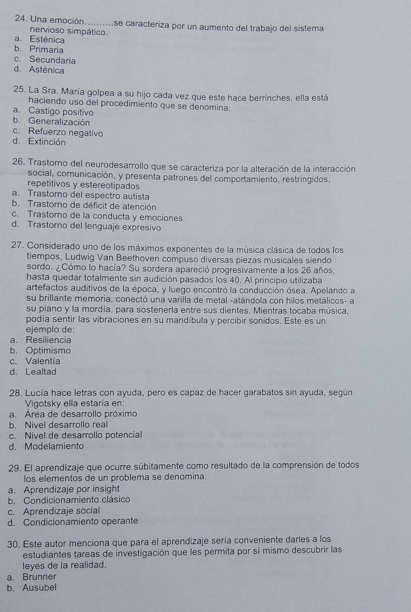 Una emoción _se caracteriza por un aumento del trabajo del sistema
nervioso simpático.
a. Esténica
b. Primaria
c. Secundaria
d. Asténica
25. La Sra. María golpea a su hijo cada vez que este hace berrinches, ella está
haciendo uso del procedimiento que se denomina:
a. Castigo positivo
b. Generalización
c. Refuerzo negativo
d. Extinción
26. Trastorno del neurodesarrollo que se caracteriza por la alteración de la interacción
social, comunicación, y presenta patrones del comportamiento, restringidos,
repetitivos y estereotipados
a. Trastorno del espectro autista
b. Trastorno de déficit de atención
c. Trastorno de la conducta y emociones
d. Trastorno del lenguaje expresivo
27. Considerado uno de los máximos exponentes de la música clásica de todos los
tiempos, Ludwig Van Beethoven compuso diversas piezas musicales siendo
sordo. ¿Cómo lo hacía? Su sordera apareció progresivamente a los 26 años,
hasta quedar totalmente sin audición pasados los 40. Al principio utilizaba
artefactos auditivos de la época, y luego encontró la conducción ósea. Apelando a
su brillante memoria, conectó una varilla de metal -atándola con hilos metálicos- a
su piano y la mordía, para sostenerla entre sus dientes. Mientras tocaba música,
podía sentir las vibraciones en su mandíbula y percibir sonidos. Este es un
ejemplo de:
a. Resiliencia
b. Optimismo
c. Valentía
d. Lealtad
28. Lucía hace letras con ayuda, pero es capaz de hacer garabatos sin ayuda, según
Vigotsky ella estaría en:
a. Área de desarrollo próximo
b. Nivel desarrollo real
c. Nivel de desarrollo potencial
d. Modelamiento
29. El aprendizaje que ocurre súbitamente como resultado de la comprensión de todos
los elementos de un problema se denomina.
a. Aprendizaje por insight
b. Condicionamiento clásico
c. Aprendizaje social
d. Condicionamiento operante
30. Este autor menciona que para el aprendizaje sería conveniente darles a los
estudiantes tareas de investigación que les permita por sí mismo descubrir las
leyes de la realidad.
a. Brunner
b. Ausubel