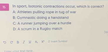 In sport, Isotonic contractions occur, which is correct?
A: Athletes pulling rope in tug of war
B: Gymnastic doing a handstand
C: A runner jumping over a hurdle
D: A scrum in a Rugby match
[W
B I U X_1 X^2 Ω Insert Symbol