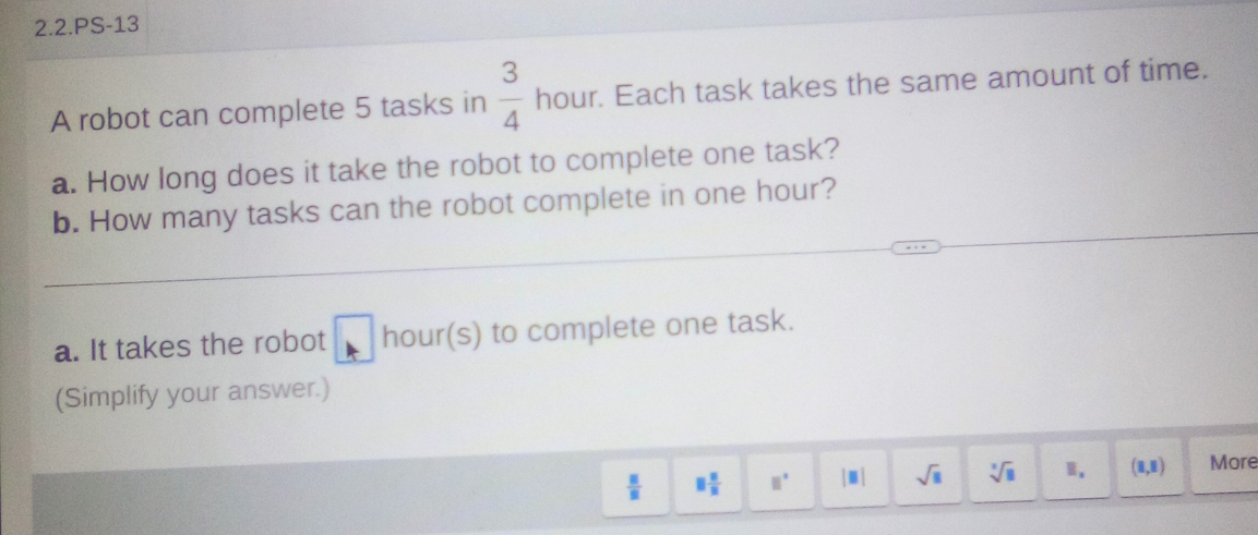 2.2.PS-13 
A robot can complete 5 tasks in  3/4  hour. Each task takes the same amount of time. 
a. How long does it take the robot to complete one task? 
b. How many tasks can the robot complete in one hour? 
a. It takes the robot hour (s) to complete one task. 
(Simplify your answer.)
 □ /□   □  □ /□   □° |□ | sqrt(□ ) sqrt[3](8) Ⅱ, (1,1) More