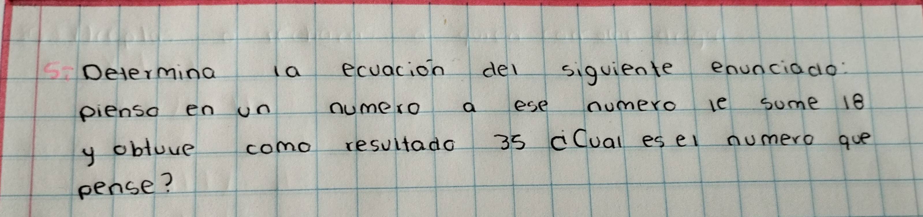 Determina ia ecuacion dei siguiente enunciado. 
pienso en un numero a ese numero le some 18
y obluve como resultado 35 cCual esel numero gue 
pense?