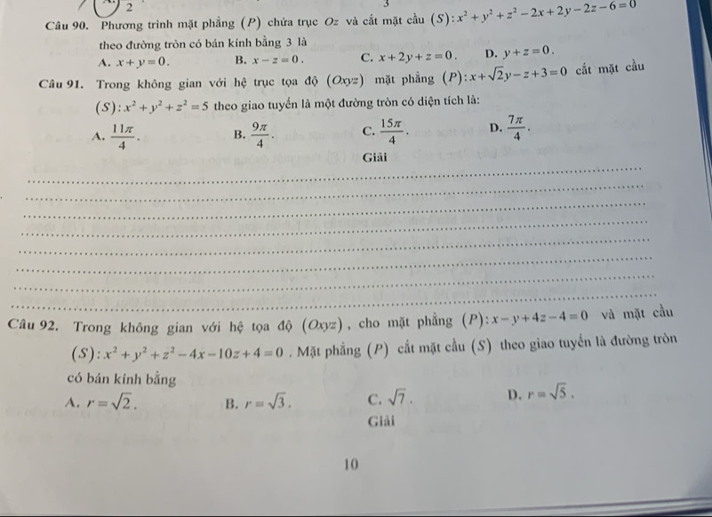 Phương trình mặt phẳng (P) chứa trục Oz và cắt mặt cầu (S . x^2+y^2+z^2-2x+2y-2z-6=0
theo đường tròn có bán kính bằng 3 là
A. x+y=0. B. x-z=0. C. x+2y+z=0. D. y+z=0. 
Câu 91. Trong không gian với hệ trục tọa độ (Oxyz) mặt phẳng (P): ): x+sqrt(2)y-z+3=0 cắt mặt cầu
(S): x^2+y^2+z^2=5 theo giao tuyển là một đường tròn có diện tích là:
A.  11π /4 . B.  9π /4 . C.  15π /4 . D.  7π /4 . 
_
Giải
_
_
_
_
_
_
_
Câu 92. Trong không gian với hệ tọa độ (O: yz) , cho mặt phẳng (P): x-y+4z-4=0 và mặt cầu
(S): x^2+y^2+z^2-4x-10z+4=0. Mặt phẳng (P) cất mặt cầu (S) theo giao tuyển là đường tròn
có bán kính bằng
A. r=sqrt(2). B. r=sqrt(3). C. sqrt(7). D. r=sqrt(5), 
Giải
10