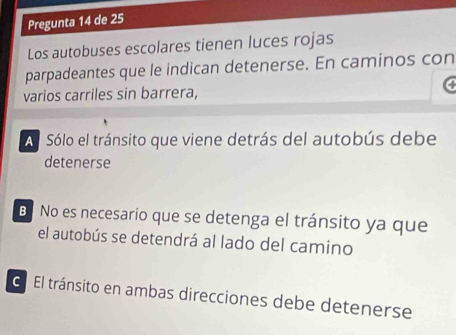 Pregunta 14 de 25 
Los autobuses escolares tienen luces rojas 
parpadeantes que le indican detenerse. En caminos con 
varios carriles sin barrera, 
Al Sólo el tránsito que viene detrás del autobús debe 
detenerse 
BNo es necesario que se detenga el tránsito ya que 
el autobús se detendrá al lado del camino 
El El tránsito en ambas direcciones debe detenerse