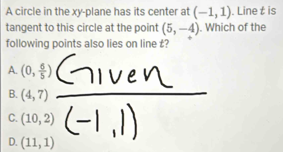 A circle in the xy -plane has its center at (-1,1). Line t is
tangent to this circle at the point (5,-4). Which of the
following points also lies on line t?
A. (0, 6/5 )
B. (4,7)
C. (10,2)
D. (11,1)