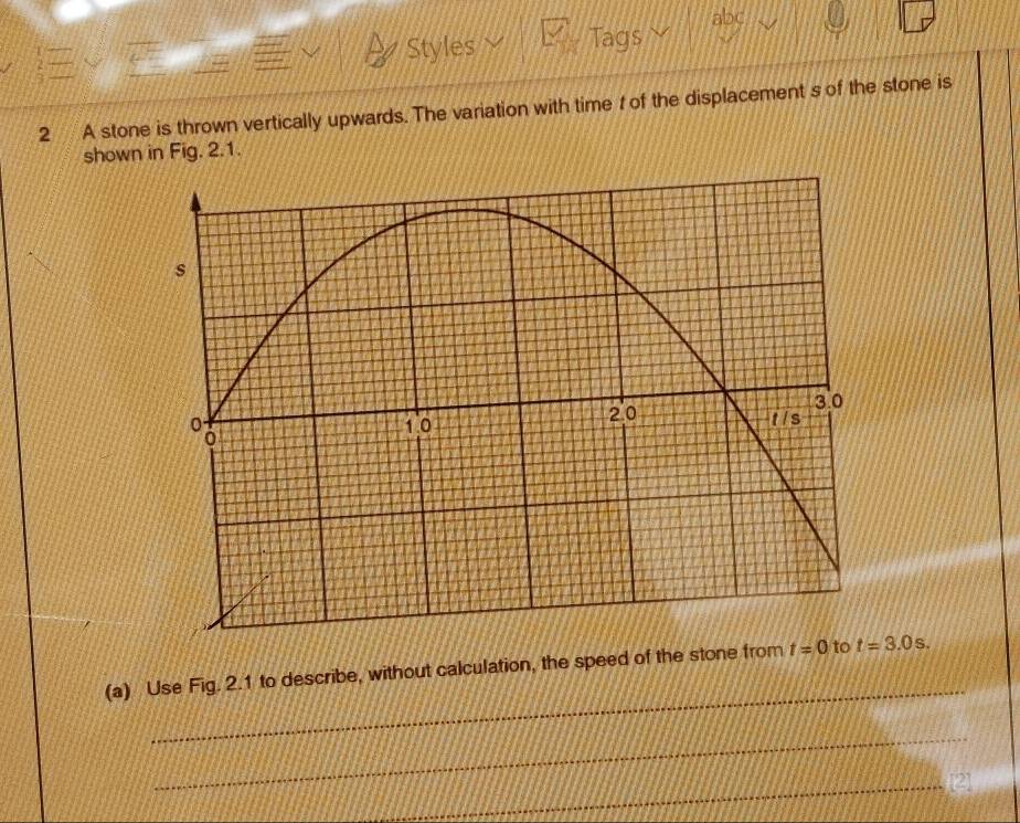 abc 
Styles Tags 
2 A stone is thrown vertically upwards. The variation with time t of the displacement s of the stone is 
shown in Fig. 2.1. 
_ 
(a) Use Fig. 2.1 to describe, without calculation, the speed of the stone from t=0 to t=3.0s. 
_ 
_[2]