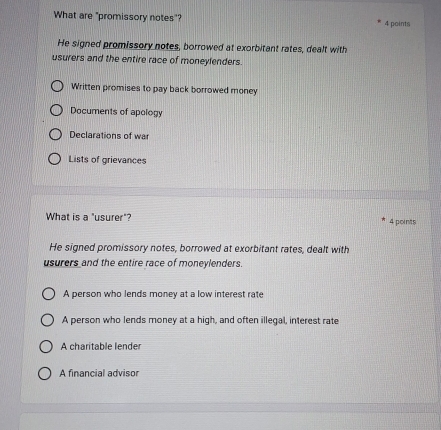 What are "promissory notes"? 4 points
He signed promissory notes, borrowed at exorbitant rates, dealt with
usurers and the entire race of moneylenders.
Written promises to pay back borrowed money
Documents of apology
Declarations of war
Lists of grievances
What is a "usurer"? 4 points
He signed promissory notes, borrowed at exorbitant rates, dealt with
usurers and the entire race of moneylenders.
A person who lends money at a low interest rate
A person who lends money at a high, and often illegal, interest rate
A charitable lender
A financial advisor