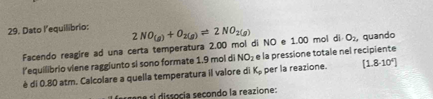 Dato l’equilibrio:
2NO_(g)+O_2(g)leftharpoons 2NO_2(g)
Facendo reagire ad una certa temperatura 2.00 mol di NO e 1.00 mol di O_2 , quando 
l’equilibrio viene raggiunto si sono formate 1.9 mol di NO_2 e la pressione totale nel recipiente 
è di 0.80 atm. Calcolare a quella temperatura il valore di K_p per la reazione. [1.8· 10^4]
na si dissocía secondo la reazione: