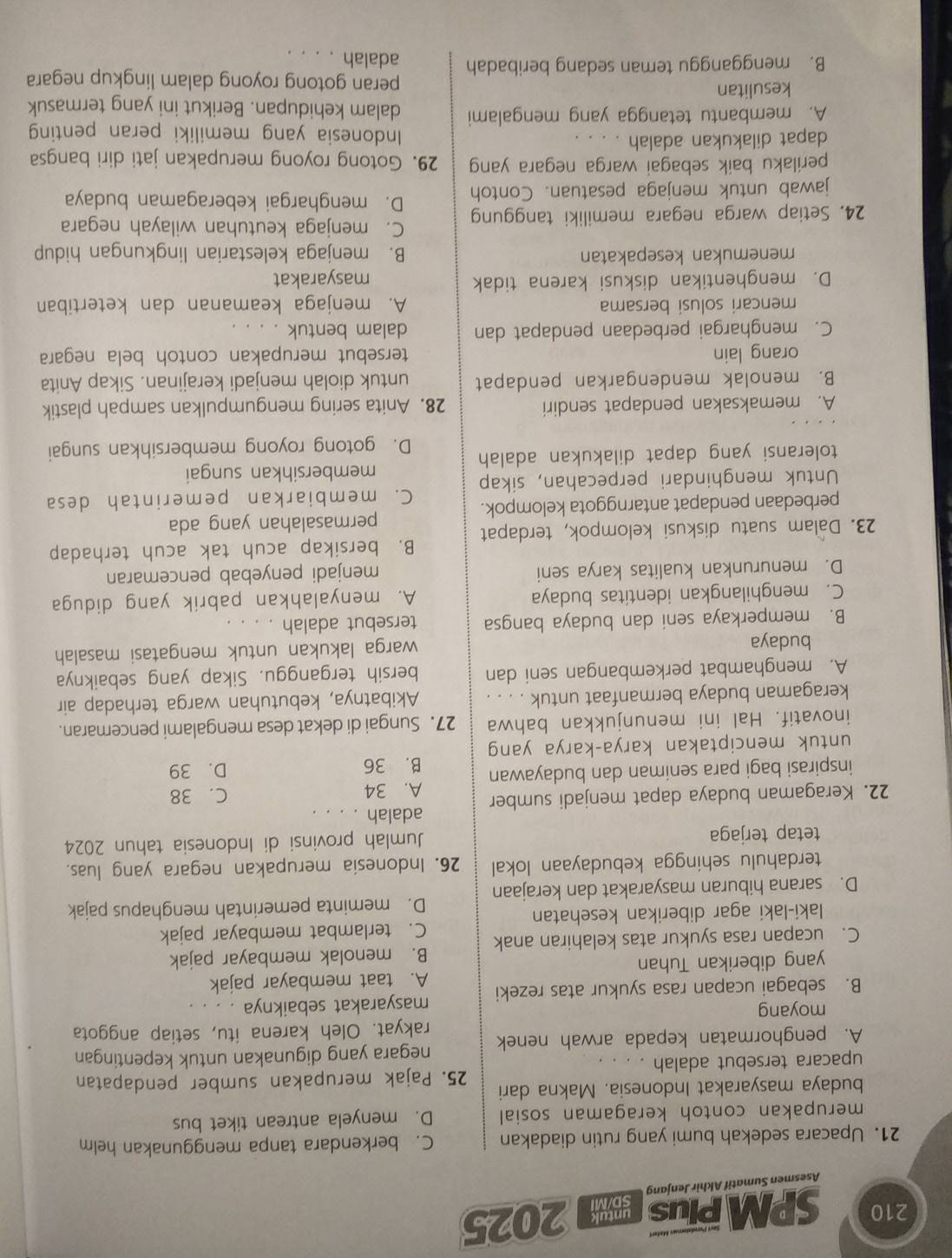 210 SPM PIUS 2025
Asesmen Sumatif Akhir Jenjang
21. Upacara sedekah bumi yang rutin diadakan C. berkendara tanpa menggunakan helm
merupakan contoh keragaman sosial D. menyela antrean tiket bus
budaya masyarakat Indonesia. Makna dari
25. Pajak merupakan sumber pendapatan
upacara tersebut adalah . ..
negara yang digunakan untuk kepentingan
A. penghormatan kepada arwah nenek rakyat. Oleh karena itu, setiap anggota
moyang
masyarakat sebaiknya . . . .
B. sebagai ucapan rasa syukur atas rezeki A. taat membayar pajak
yang diberikan Tuhan
C. ucapan rasa syukur atas kelahiran anak B. menolak membayar pajak
C. terlambat membayar pajak
laki-laki agar diberikan kesehatan
D. meminta pemerintah menghapus pajak
D. sarana hiburan masyarakat dan kerajaan
terdahulu sehingga kebudayaan lokal 26. Indonesia merupakan negara yang luas.
tetap terjaga Jumlah provinsi di Indonesia tahun 2024
adalah . . . .
22. Keragaman budaya dapat menjadi sumber A. 34 C. 38
inspirasi bagi para seniman dan budayawan B. 36 D. 39
untuk menciptakan karya-karya yang
inovatif. Hal ini menunjukkan bahwa 27. Sungai di dekat desa mengalami pencemaran.
keragaman budaya bermanfaat untuk . . . . Akibatnya, kebutuhan warga terhadap air
A. menghambat perkembangan seni dan bersih terganggu. Sikap yang sebaiknya
budaya warga lakukan untuk mengatasi masalah
B. memperkaya seni dan budaya bangsa tersebut adalah
C. menghilangkan identitas budaya A. menyalahkan pabrik yang diduga
D. menurunkan kualitas karya seni menjadi penyebab pencemaran
23. Dalam suatu diskusi kelompok, terdapat B. bersikap acuh tak acuh terhadap
permasalahan yang ada
perbedaan pendapat antarnggota kelompok. C. membiarkan pemerintah desa
Untuk menghindari perpecahan, sikap
membersihkan sungai
toleransi yang dapat dilakukan adalah D. gotong royong membersihkan sungai
A. memaksakan pendapat sendiri 28. Anita sering mengumpulkan sampah plastik
B. menolak mendengarkan pendapat untuk diolah menjadi kerajinan. Sikap Anita
orang lain tersebut merupakan contoh bela negara
C. menghargai perbedaan pendapat dan dalam bentuk . . . .
mencari solusi bersama A. menjaga keamanan dan ketertiban
D. menghentikan diskusi karena tidak masyarakat
menemukan kesepakatan B. menjaga kelestarian lingkungan hidup
C. menjaga keutuhan wilayah negara
24. Setiap warga negara memiliki tanggung D. menghargai keberagaman budaya
jawab untuk menjaga pesatuan. Contoh
perilaku baik sebagai warga negara yang 29. Gotong royong merupakan jati diri bangsa
dapat dilakukan adalah Indonesia yang memiliki peran penting
A. membantu tetangga yang mengalami dalam kehidupan. Berikut ini yang termasuk
kesulitan peran gotong royong dalam lingkup negara
B. mengganggu teman sedang beribadah adalah . . . .