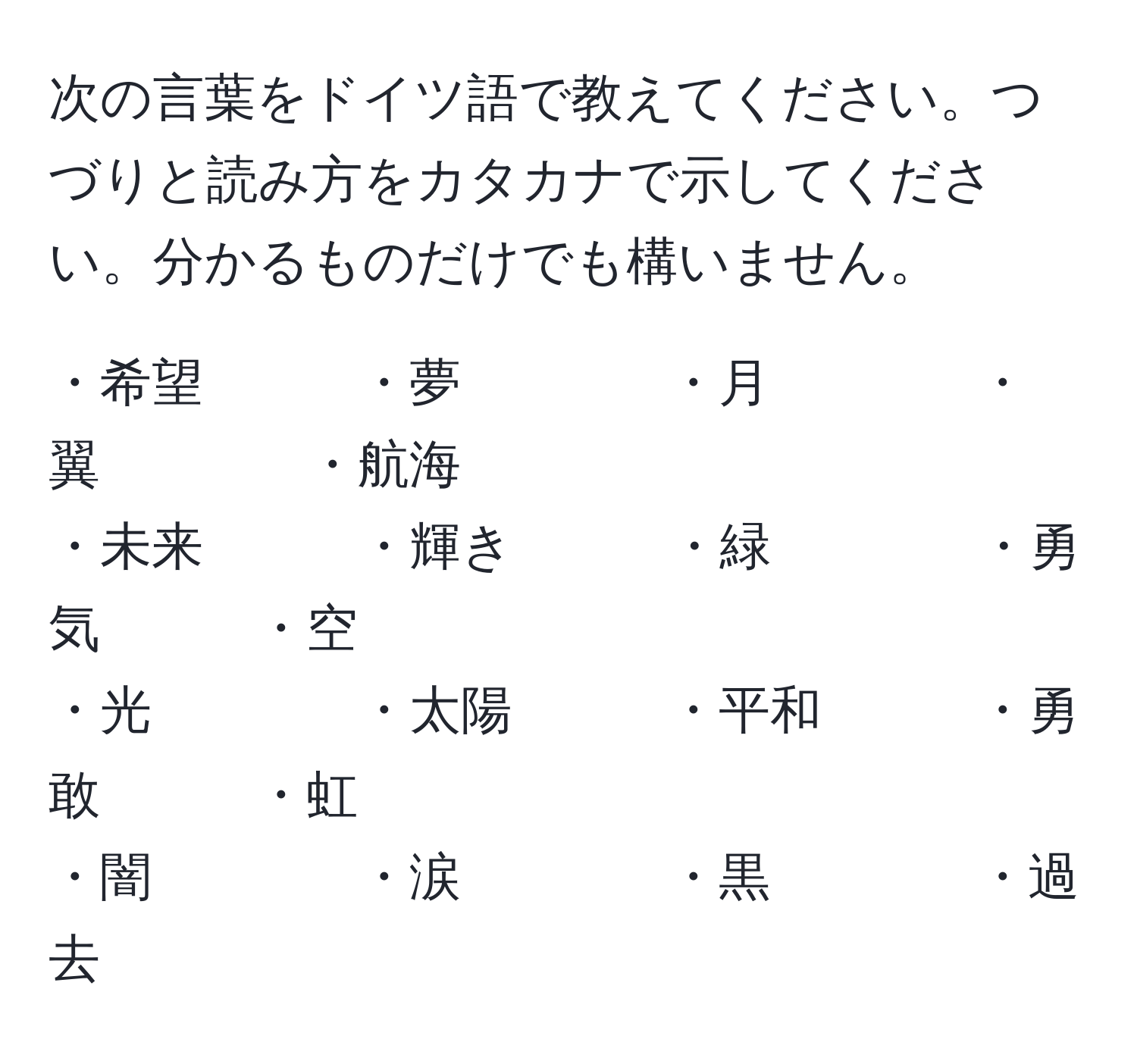 次の言葉をドイツ語で教えてください。つづりと読み方をカタカナで示してください。分かるものだけでも構いません。

・希望　　　・夢　　　　・月　　　　・翼　　　　・航海  
・未来　　　・輝き　　　・緑　　　　・勇気　　　・空  
・光　　　　・太陽　　　・平和　　　・勇敢　　　・虹  
・闇　　　　・涙　　　　・黒　　　　・過去