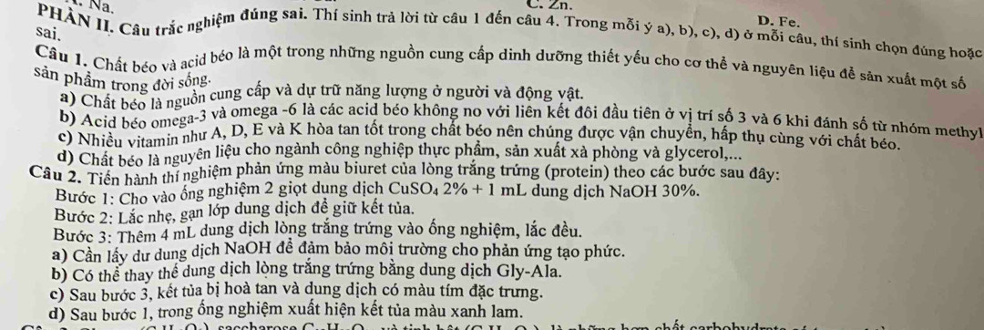 Na.
C. Zn.
D. Fe.
PHAN II. Câu trắc nghiệm đúng sai. Thí sinh trả lời từ câu 1 đến câu 4. Trong mỗi ý a), b), c), d) ở mỗi câu, thí sinh chọn đúng hoặc
sai.
Câu 1. Chất béo và acid béo là một trong những nguồn cung cấp dinh dưỡng thiết yếu cho cơ thể và nguyên liệu đễ sản xuất một số
sản phẩm trong đời sống.
a) Chất béo là nguồn cung cấp và dự trữ năng lượng ở người và động vật.
b) Acid béo omega-3 và omega -6 là các acid béo không no với liên kết đôi đầu tiên ở vị trí số 3 và 6 khi đánh số từ nhóm methyl
c) Nhiều vitamin như A, D, E và K hòa tan tốt trong chất béo nên chúng được vận chuyền, hấp thụ cùng với chất béo.
d) Chất béo là nguyên liệu cho ngành công nghiệp thực phẩm, sản xuất xà phòng và glycerol,...
Câu 2. Tiền hành thí nghiệm phản ứng màu biuret của lòng trắng trứng (protein) theo các bước sau đây:
Bước 1: Cho vào ống nghiệm 2 giọt dụng dịch  ở CuSO_42% +1mL dung dịch NaOH 30%.
Bước 2: Lắc nhẹ, gạn lớp dung dịch đề giữ kết tủa.
Bước 3: Thêm 4 mL dung dịch lòng trắng trứng vào ống nghiệm, lắc đều.
a) Cần lây dư dung dịch NaOH đề đảm bảo môi trường cho phản ứng tạo phức.
b) Có thể thay thể dung dịch lòng trắng trứng bằng dung dịch Gly-Ala.
c) Sau bước 3, kết tủa bị hoà tan và dung dịch có màu tím đặc trưng.
d) Sau bước 1, trong ổng nghiệm xuất hiện kết tủa màu xanh lam.