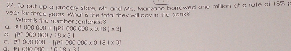 To put up a grocery store, Mr. and Mrs. Manzano borrowed one million at a rate of 18% p
year for three years. What is the total they will pay in the bank?
What is the number sentence?
a, P1000000+[(P1000000* 0.18)* 3]
b. (P1000000/18* 3)
C. P1000000-[(P1000000* 0.18)* 3]
d. P1000000-(018* 3)