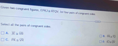 Given two congruent figures, EPKJ≌ RTQV , list four pairs of congruent sides.
Select all the pairs of congruent sides
A. overline JE≌ overline VR B. overline PK≌ overline TQ
C. overline PK≌ overline VR
D. overline KJ≌ overline QV