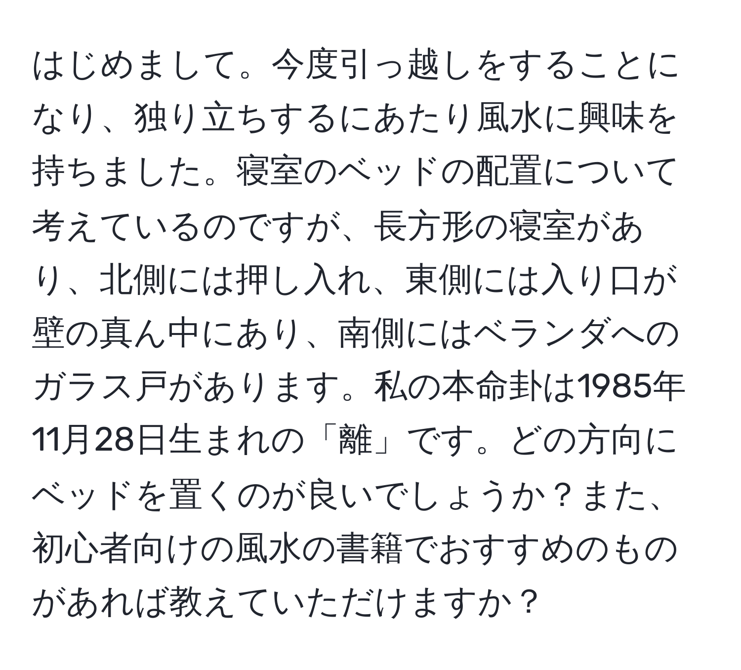 はじめまして。今度引っ越しをすることになり、独り立ちするにあたり風水に興味を持ちました。寝室のベッドの配置について考えているのですが、長方形の寝室があり、北側には押し入れ、東側には入り口が壁の真ん中にあり、南側にはベランダへのガラス戸があります。私の本命卦は1985年11月28日生まれの「離」です。どの方向にベッドを置くのが良いでしょうか？また、初心者向けの風水の書籍でおすすめのものがあれば教えていただけますか？