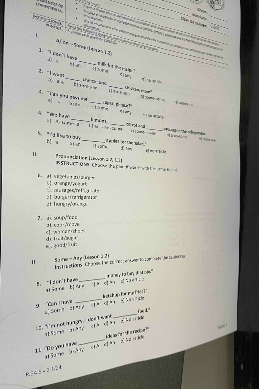 ome food!
Grupe:
Matrícula:
Clave de examen:
INSTRUCCIONES: PUNTAJE:
éMentos de Expresa frases básicas de interacción en restaurantes para la Interpretación y comunicación de informacia
alimentos
Emplea el vocabulario correspondiente a comida, bebida y adjetivos que los describen para la comunicación de
COMPETENCIA: información_ Usa el vocabulario y las estructuras gramaticales del sustantivos contables y no contables para la descripción de
5 points each question (100/20)
Read the following questions and underline the correct answe
1. A/ an - Some (Lesson 1.2)
1. “I don’t have a) a_
_
milk for the recipe"
b) an c) some d) any
e) no article
2. “I want_ cheese and_ chicken, mom"
a) a-a b) some-an c) an-some
3. “Can you pass me _sugar, please?"
d) some-some e) some - a.
a) a b) an c) some d) any
e) no article
4. “We have _lemons, _carrot and_ sausage in the refrigerator.
a) A- some- a b) an-an-so c) some- an-an d) a-an-some
5. “I’d like to buy _apples for the salad."
e) some-a-a
b a b) an c) some d) any e) no article
Ⅱ. Pronunciation (Lesson 1.2, 1.3)
INSTRUCTIONS: Choose the pair of words with the same sound.
6. a). vegetables/burger
b). orange/yogurt
c). sausages/refrigerator
d). burger/refrigerator
e). hungry/orange
7. a). soup/food
b). cook/move
c). woman/shoes
d). fruit/sugar
e). good/fruit
Ⅲ. Some - Any (Lesson 1.2)
Instructions: Choose the correct answer to complete the sentences.
8. “I don’t have _money to buy that pie.”
a) Some b) Any c) A d) An e) No article
9. “Can I have _ketchup for my fries?"
a) Some b) Any c) A d) An e) No article
food.”
10. “I’m not hungry, I don’t want
_
a) Some b) Any c) A d) An e) No article
11. “Do you have _ideas for the recipe?"
Págino 1
a) Some b) Any c) A d) An e) No article
R.EA.5 v.2-1/24