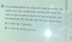 Uma divida deverá ser paga em sete parcelas, de 
modo que elas constituam termos de uma PG. 1 
Sabe-se que os valores da 3^1 e 6^1 parcelas são, res- 
pectivamente, R$ 144,00 e R$ 486,00. Determine: 1 
a)o valor da 1: parcela; 
b) o valor da última parcela.