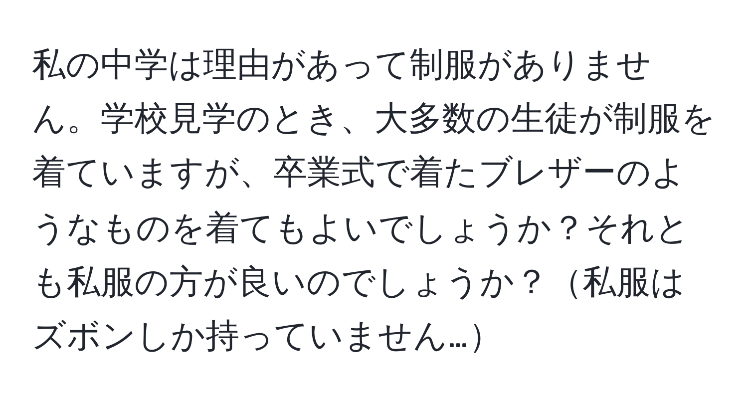 私の中学は理由があって制服がありません。学校見学のとき、大多数の生徒が制服を着ていますが、卒業式で着たブレザーのようなものを着てもよいでしょうか？それとも私服の方が良いのでしょうか？私服はズボンしか持っていません…