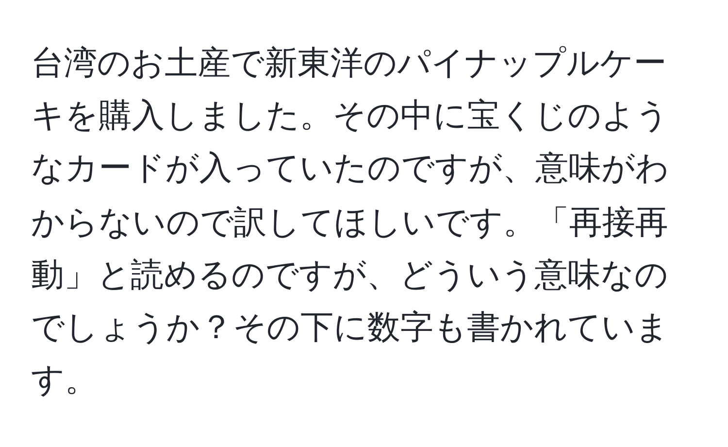 台湾のお土産で新東洋のパイナップルケーキを購入しました。その中に宝くじのようなカードが入っていたのですが、意味がわからないので訳してほしいです。「再接再動」と読めるのですが、どういう意味なのでしょうか？その下に数字も書かれています。