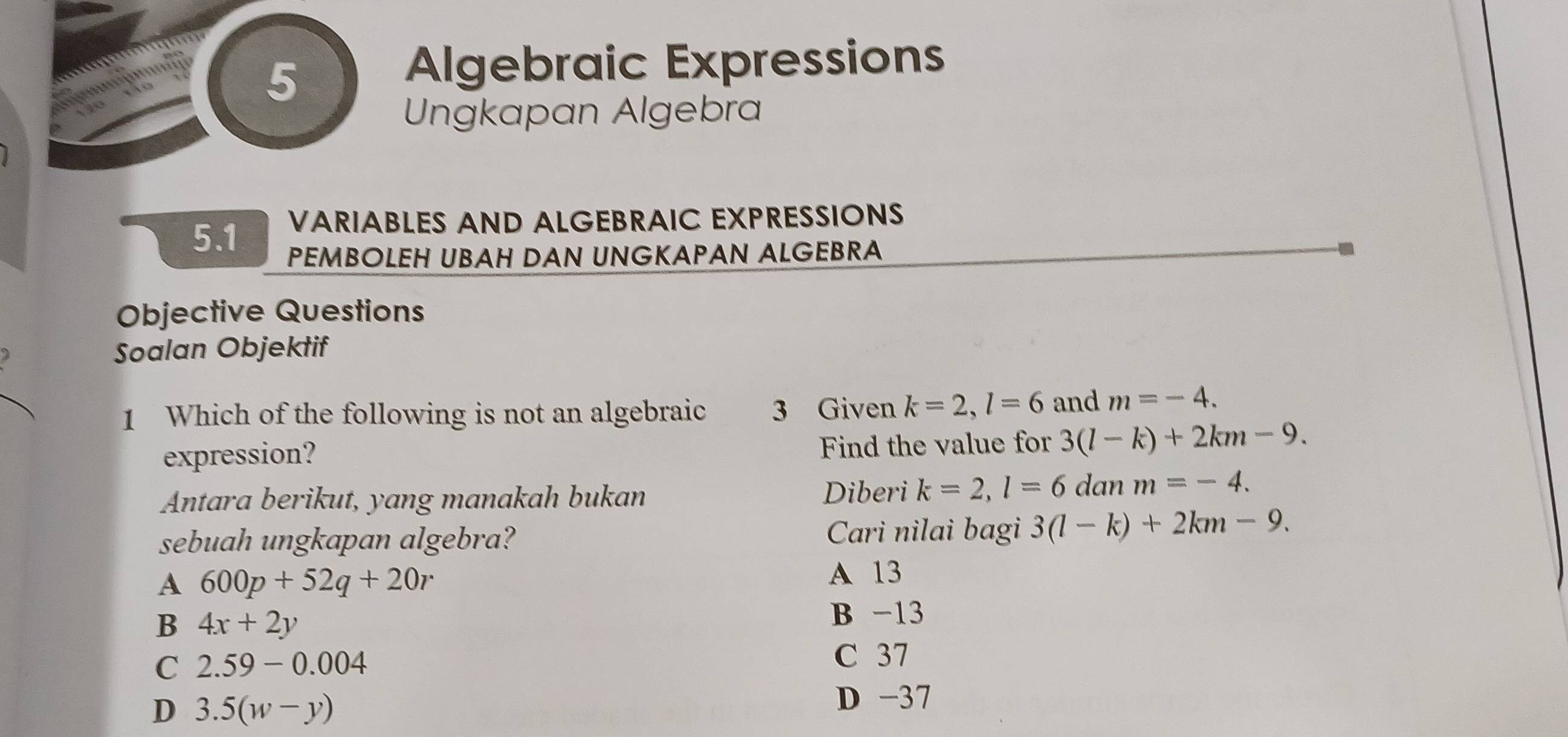 Algebraic Expressions
Ungkapan Algebra
5.1 VARIABLES AND ALGEBRAIC EXPRESSIONS
PEMBOLEH UBAH DAN UNGKAPAN ALGEBRA
Objective Questions
) Soalan Objektif
1 Which of the following is not an algebraic 3 Given k=2, l=6 and m=-4. 
expression? Find the value for 3(l-k)+2km-9. 
Antara berikut, yang manakah bukan Diberi k=2, l=6 dan m=-4. 
sebuah ungkapan algebra? Cari nilai bagi 3(l-k)+2km-9.
A 600p+52q+20r
A 13
B 4x+2y
B -13
C 2.59-0.004
C 37
D 3.5(w-y) D -37