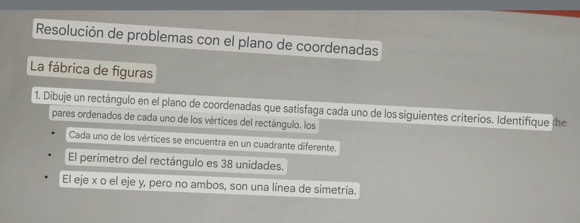 Resolución de problemas con el plano de coordenadas 
La fábrica de figuras 
1. Dibuje un rectángulo en el plano de coordenadas que satisfaga cada uno de los siguientes criterios. Identifique the 
pares ordenados de cada uno de los vértices del rectángulo. los 
Cada uno de los vértices se encuentra en un cuadrante diferente. 
El perímetro del rectángulo es 38 unidades. 
El eje x o el eje y, pero no ambos, son una línea de simetría.